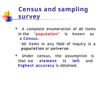 Census and sampling
survey
● A complete enumeration of all items
in the ‘population’ is known as
a Census.
◦All items in any field of inquiry is a
population or universe.
● Under census, the assumption is
that no element is left and
highest accuracy is obtained.
 