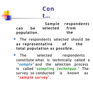 Con
t…
Sample
selected
respondents
from
the
can be
population.
● The respondents selected should be
as representative of the
total population as possible.
● The selected respondents
constitute what is technically called a
‘sample’ and the selection process
is called ‘sampling technique.’ The
survey so conducted is known as
‘sample survey’.
 