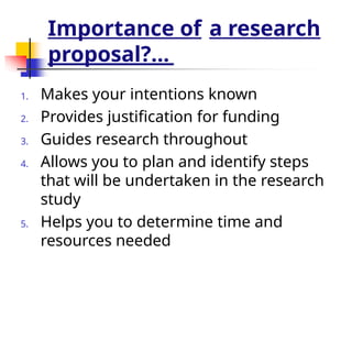 Importance of a research
proposal?...
1. Makes your intentions known
2. Provides justification for funding
3. Guides research throughout
4. Allows you to plan and identify steps
that will be undertaken in the research
study
5. Helps you to determine time and
resources needed
 