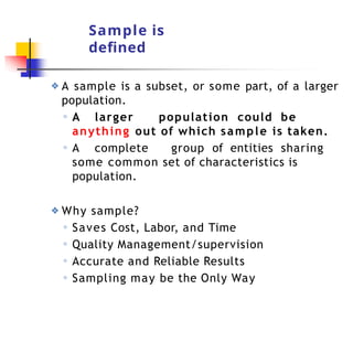 Sample is
defined
❖ A sample is a subset, or some part, of a larger
population.
◦ A larger population could be
anything out of which sample is taken.
◦ A complete group of entities sharing
some common set of characteristics is
population.
❖ Why sample?
◦ Saves Cost, Labor, and Time
◦ Quality Management/supervision
◦ Accurate and Reliable Results
◦ Sampling may be the Only Way
 
