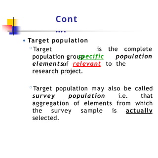 Cont
….
● Target population
is the complete
◦Target
population group
of
specific population
elements relevant to the
research project.
◦Target population may also be called
survey population i.e. that
aggregation of elements from which
the survey sample is actually
selected.
 