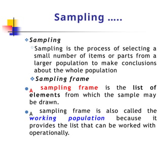 Sampling …..
❖Sampling
◦Sampling is the process of selecting a
small number of items or parts from a
larger population to make conclusions
about the whole population
❖Sampling frame
●A
sampling frame is the list of
elements from which the sample may
be drawn.
●A
working population because
sampling frame is also called the
it
provides the list that can be worked with
operationally.
 