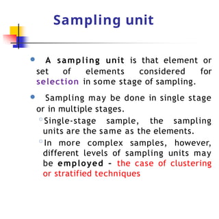 Sampling unit
● A sampling unit is that element or
set of elements considered for
selection in some stage of sampling.
● Sampling may be done in single stage
or in multiple stages.
◦Single-stage sample, the sampling
units are the same as the elements.
◦In more complex samples, however,
different levels of sampling units may
be employed – the case of clustering
or stratified techniques
 