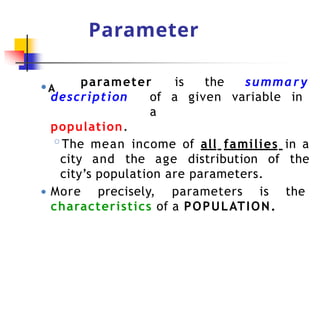 Parameter
● A
parameter is the summary
description of a given variable in
a
population.
◦The mean income of all families in a
city and the age distribution of the
city’s population are parameters.
● More precisely, parameters is the
characteristics of a POPULATION.
 