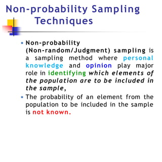 Non-probability Sampling
Techniques
● Non-probability
(Non-random/Judgment) sampling is
a sampling method where personal
knowledge and opinion play major
role in identifying which elements of
the population are to be included in
the sample,
● The probability of an element from the
population to be included in the sample
is not known.
 