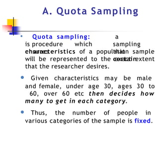 A. Quota Sampling
● Quota sampling:
is procedure which
ensures
a
sampling
that
certain
characteristics of a population sample
will be represented to the exact extent
that the researcher desires.
● Given characteristics may be male
and female, under age 30, ages 30 to
60, over 60 etc then decides how
many to get in each category.
● Thus, the number of people in
various categories of the sample is fixed.
 