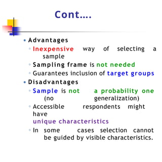 Cont….
way of selecting a
● Advantages
◦ Inexpensive
sample
◦ Sampling frame is not needed
◦ Guarantees inclusion of target groups
● Disadvantages
◦ Sample is not a probability one
(no generalization)
◦ Accessible respondents might
have
unique characteristics
◦ In some cases selection cannot
be guided by visible characteristics.
 