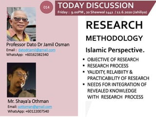 RESEARCH
METHODOLOGY
Islamic Perspective.
Mr. Shaya’a Othman
Email: sottoman@gmail.com
WhatsApp: +60122007540
Professor Dato Dr Jamil Osman
Email : datodrjamil@gmail.com
WhatsApp: +60162382340
 OBJECTIVE OF RESEARCH
 RESEARCH PROCESS
 YALIDITY, RELAIBIITY &
PRACTICABILITY OF RESEARCH
 NEEDS FOR INTEGRATION OF
REVEALED KNOWLEDGE
WITH RESEARCH PROCESS
014
 