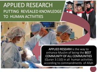 APPLIED RESEARCH
PUTTING REVEALED KNOWLEDGE
TO HUMAN ACTIVITIES
APPLIED RESEARH is the way to
enhance Muslim of being the BEST
COMMUNITY OF ALL COMMUNITIES
(Quran 3:110) in all human activities
according to commandments of Allah
 