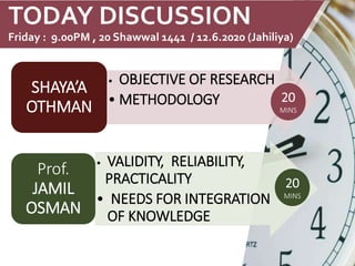 TODAY DISCUSSION
Friday : 9.00PM , 20 Shawwal 1441 / 12.6.2020 (Jahiliya)
• OBJECTIVE OF RESEARCH
• METHODOLOGY
SHAYA’A
OTHMAN
• VALIDITY, RELIABILITY,
PRACTICALITY
• NEEDS FOR INTEGRATION
OF KNOWLEDGE
Prof.
JAMIL
OSMAN
20
MINS
20
MINS
 