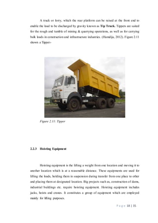 P a g e 18 | 35
A truck or lorry, which the rear platform can be raised at the front end to
enable the load to be discharged by gravity known as Tip Truck. Tippers are suited
for the rough and tumble of mining & quarrying operations, as well as for carrying
bulk loads in construction and infrastructure industries. (Hamdija, 2012). Figure 2.11
shown a Tipper:-
Figure 2.11: Tipper
2.2.3 Hoisting Equipment
Hoisting equipment is the lifting a weight from one location and moving it to
another location which is at a reasonable distance. These equipments are used for
lifting the loads, holding them in suspension during transfer from one place to other
and placing them at designated location. Big projects such as, construction of dams,
industrial buildings etc. require hoisting equipment. Hoisting equipment includes
jacks, hoists and cranes. It constitutes a group of equipment which are employed
mainly for lifting purposes.
 