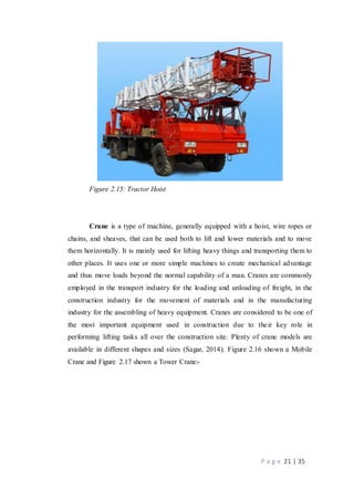 P a g e 21 | 35
Figure 2.15: Tractor Hoist
Crane is a type of machine, generally equipped with a hoist, wire ropes or
chains, and sheaves, that can be used both to lift and lower materials and to move
them horizontally. It is mainly used for lifting heavy things and transporting them to
other places. It uses one or more simple machines to create mechanical advantage
and thus move loads beyond the normal capability of a man. Cranes are commonly
employed in the transport industry for the loading and unloading of freight, in the
construction industry for the movement of materials and in the manufacturing
industry for the assembling of heavy equipment. Cranes are considered to be one of
the most important equipment used in construction due to their key role in
performing lifting tasks all over the construction site. Plenty of crane models are
available in different shapes and sizes (Sagar, 2014). Figure 2.16 shown a Mobile
Crane and Figure 2.17 shown a Tower Crane:-
 