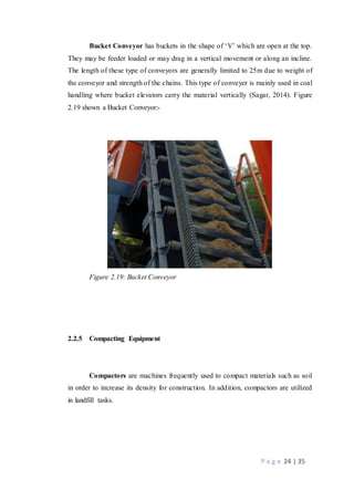 P a g e 24 | 35
Bucket Conveyor has buckets in the shape of ‘V’ which are open at the top.
They may be feeder loaded or may drag in a vertical movement or along an incline.
The length of these type of conveyors are generally limited to 25m due to weight of
the conveyor and strength of the chains. This type of conveyer is mainly used in coal
handling where bucket elevators carry the material vertically (Sagar, 2014). Figure
2.19 shown a Bucket Conveyor:-
Figure 2.19: Bucket Conveyor
2.2.5 Compacting Equipment
Compactors are machines frequently used to compact materials such as soil
in order to increase its density for construction. In addition, compactors are utilized
in landfill tasks.
 