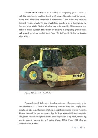 P a g e 25 | 35
Smooth-wheel Roller are most suitable for compacting gravels, sand and
such like materials. It weighing from 5 to 15 tonnes. Normally, used for ordinary
rolling work where deep compaction is not required. These rollers may have one
front and two rear wheels. The rear wheels being usually larger in diameter and the
front one being winder. Weight of rollers may be increased by filling water or sand
ballast in hollow cylinder. These rollers are effective in compacting granular soils,
such as sand, gravel and crushed stone (Sagar, 2014). Figure 2.20 shown a Smooth-
wheel Roller:-
Figure 2.20: Smooth-wheel Roller
Pneumatic-tyred Roller gives kneading action as well as compression to the
soil underneath. It is suitable for moderately cohesive silty soils, clayey soils,
gravelly and clen sand. It consists of a base or a platform mounted between two axles.
The rear of which has one more wheel than the front. Most suitable for compacting
fine-grained soil and well graded sands. Ballasting is done using water, sand or pig
iron in order to increase the self weight (Sagar, 2014). Figure 2.21 shown a
Pneumatic-tyred Roller:-
 