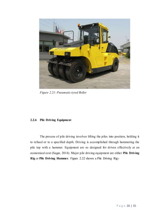 P a g e 26 | 35
Figure 2.21: Pneumatic-tyred Roller
2.2.6 Pile Driving Equipment
The process of pile driving involves lifting the piles into position, holding it
to refusal or to a specified depth. Driving is accomplished through hammering the
pile top with a hammer. Equipment are so designed for driven effectively at an
economical cost (Sagar, 2014). Major pile driving equipment are either Pile Driving
Rig or Pile Driving Hammer. Figure 2.22 shown a Pile Driving Rig:-
 