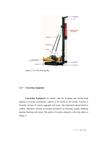 P a g e 27 | 35
Figure 2.22: Pile Driving Rig
2.2.7 Concreting Equipment
Concreting Equipment are mainly used for weighing and mixing large
quantity of concrete constituents; capacity at 20 cum/hr to 250 cum/hr. Concrete is
basically mixture of cement, aggregate and water, then deposited and permitted to
solidify. Operation involved in concrete production are batching, mixing, handling,
placing, finishing and curing. The quality of concrete depends on the time taken on
mixing it.
 