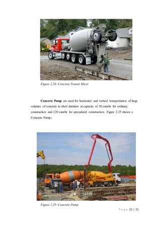 P a g e 29 | 35
Figure 2.24: Concrete Transit Mixer
Concrete Pump are used for horizontal and vertical transportation of large
volumes of concrete in short duration at capacity of 30 cum/hr for ordinary
construction and 120 cum/hr for specialized construction. Figure 2.25 shown a
Concrete Pump:-
Figure 2.25: Concrete Pump
 
