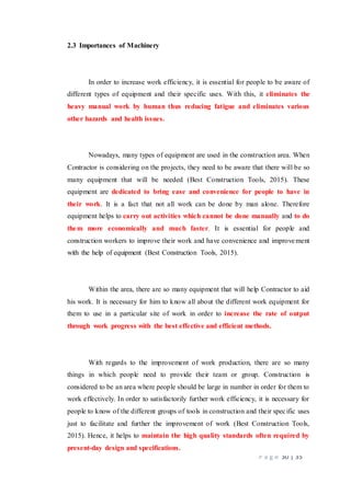 P a g e 30 | 35
2.3 Importances of Machinery
In order to increase work efficiency, it is essential for people to be aware of
different types of equipment and their specific uses. With this, it eliminates the
heavy manual work by human thus reducing fatigue and eliminates various
other hazards and health issues.
Nowadays, many types of equipment are used in the construction area. When
Contractor is considering on the projects, they need to be aware that there will be so
many equipment that will be needed (Best Construction Tools, 2015). These
equipment are dedicated to bring ease and convenience for people to have in
their work. It is a fact that not all work can be done by man alone. Therefore
equipment helps to carry out activities which cannot be done manually and to do
them more economically and much faster. It is essential for people and
construction workers to improve their work and have convenience and improvement
with the help of equipment (Best Construction Tools, 2015).
Within the area, there are so many equipment that will help Contractor to aid
his work. It is necessary for him to know all about the different work equipment for
them to use in a particular site of work in order to increase the rate of output
through work progress with the best effective and efficient methods.
With regards to the improvement of work production, there are so many
things in which people need to provide their team or group. Construction is
considered to be an area where people should be large in number in order for them to
work effectively. In order to satisfactorily further work efficiency, it is necessary for
people to know of the different groups of tools in construction and their specific uses
just to facilitate and further the improvement of work (Best Construction Tools,
2015). Hence, it helps to maintain the high quality standards often required by
present-day design and specifications.
 