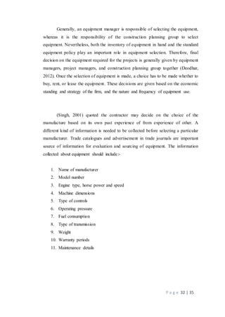 P a g e 32 | 35
Generally, an equipment manager is responsible of selecting the equipment,
whereas it is the responsibility of the construction planning group to select
equipment. Nevertheless, both the inventory of equipment in hand and the standard
equipment policy play an important role in equipment selection. Therefore, final
decision on the equipment required for the projects is generally given by equipment
managers, project managers, and construction planning group together (Deodhar,
2012). Once the selection of equipment is made, a choice has to be made whether to
buy, rent, or lease the equipment. These decisions are given based on the economic
standing and strategy of the firm, and the nature and frequency of equipment use.
(Singh, 2001) quoted the contractor may decide on the choice of the
manufacture based on its own past experience of from experience of other. A
different kind of information is needed to be collected before selecting a particular
manufacturer. Trade catalogues and advertisement in trade journals are important
source of information for evaluation and sourcing of equipment. The information
collected about equipment should include:-
1. Name of manufacturer
2. Model number
3. Engine type, horse power and speed
4. Machine dimensions
5. Type of controls
6. Operating pressure
7. Fuel consumption
8. Type of transmission
9. Weight
10. Warranty periods
11. Maintenance details
 