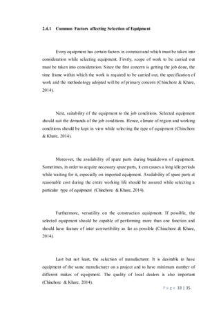 P a g e 33 | 35
2.4.1 Common Factors affecting Selection of Equipment
Every equipment has certain factors in common and which must be taken into
consideration while selecting equipment. Firstly, scope of work to be carried out
must be taken into consideration. Since the first concern is getting the job done, the
time frame within which the work is required to be carried out, the specification of
work and the methodology adopted will be of primary concern (Chinchore & Khare,
2014).
Next, suitability of the equipment to the job conditions. Selected equipment
should suit the demands of the job conditions. Hence, climate of region and working
conditions should be kept in view while selecting the type of equipment (Chinchore
& Khare, 2014).
Moreover, the availability of spare parts during breakdown of equipment.
Sometimes, in order to acquire necessary spare parts, it can causes a long idle periods
while waiting for it, especially on imported equipment. Availability of spare parts at
reasonable cost during the entire working life should be assured while selecting a
particular type of equipment (Chinchore & Khare, 2014).
Furthermore, versatility on the construction equipment. If possible, the
selected equipment should be capable of performing more than one function and
should have feature of inter convertibility as far as possible (Chinchore & Khare,
2014).
Last but not least, the selection of manufacturer. It is desirable to have
equipment of the same manufacturer on a project and to have minimum number of
different makes of equipment. The quality of local dealers is also important
(Chinchore & Khare, 2014).
 