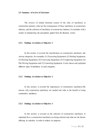 P a g e 34 | 35
2.5 Summary of review of Literature
The reviews of related literature consist of the roles of machinery in
construction industry, what are the consequences of these machinery in construction
industry, and the selection of machinery in construction industry. It concludes with a
section of summarizing the perceptions gained from the literature review.
2.5.1 Findings in relation to Objective 1
In this section, it covered the classification on construction machinery into
various categories, for examples, (1) Excavating Equipment, (2) Hauling Equipment,
(3) Hoisting Equipment, (4) Conveying Equipment, (5) Compacting Equipment, (6)
Pile Driving Equipment and (7) Concreting Equipment. It also shown and explained
different types of machinery in each categories.
2.5.2 Findings in relation to Objective 2
In this section, it covered the importances of construction machinery.The
reasons why construction machinery are needed and what is the benefit of using
construction machinery.
2.5.3 Findings in relation to Objective 3
In this section, it covered on the selection of construction machinery. It
explained how a construction machinery are being selected and what are the factors
affecting its selection, in order to achieve its purposes.
 