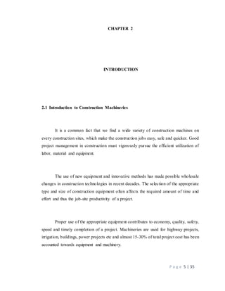 P a g e 5 | 35
CHAPTER 2
INTRODUCTION
2.1 Introduction to Construction Machineries
It is a common fact that we find a wide variety of construction machines on
every construction sites, which make the construction jobs easy, safe and quicker. Good
project management in construction must vigorously pursue the efficient utilization of
labor, material and equipment.
The use of new equipment and innovative methods has made possible wholesale
changes in construction technologies in recent decades. The selection of the appropriate
type and size of construction equipment often affects the required amount of time and
effort and thus the job-site productivity of a project.
Proper use of the appropriate equipment contributes to economy, quality, safety,
speed and timely completion of a project. Machineries are used for highway projects,
irrigation, buildings, power projects etc and almost 15-30% of total project cost has been
accounted towards equipment and machinery.
 