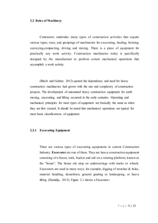 P a g e 9 | 35
2.2 Roles of Machinery
Contractors undertake many types of construction activities that require
various types, sizes, and groupings of machineries for excavating, hauling, hoisting,
conveying,compacting, driving and mixing. There is a piece of equipment for
practically any work activity. Construction machineries today is specifically
designed by the manufacturer to perform certain mechanical operations that
accomplish a work activity.
(Bloch and Geitner, 2012) quoted the dependency and need for heavy
construction machineries had grown with the size and complexity of construction
projects. The development of automated heavy construction equipment for earth
moving, excavating, and lifting occurred in the early centuries. Operating and
mechanical principles for most types of equipment are basically the same as when
they are first created. It should be noted that mechanical operations are typical for
most basic classifications of equipment.
2.2.1 Excavating Equipment
There are various types of excavating equipments in current Construction
Industry. Excavator are one of them. They are heavy construction equipment
consisting of a boom, stick, bucket and cab on a rotating platform; known as
the "house". The house sits atop an undercarriage with tracks or wheels.
Excavators are used in many ways; for example, digging of trenches & holes,
material handling, demolition, general grading or landscaping, or heavy
lifting (Hamdija, 2012). Figure 2.1 shown a Excavator:-
 
