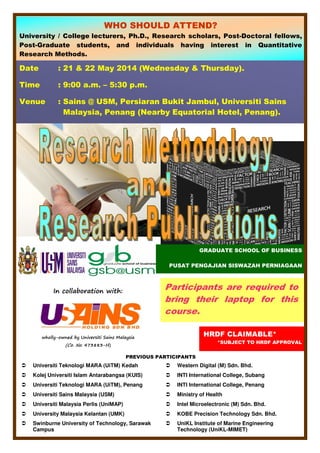 wholly-owned by Universiti Sains Malaysia
(Co. No. 473883-H)
In collaboration with:
Date : 21 & 22 May 2014 (Wednesday & Thursday).
Time : 9:00 a.m. – 5:30 p.m.
Venue : Sains @ USM, Persiaran Bukit Jambul, Universiti Sains
Malaysia, Penang (Nearby Equatorial Hotel, Penang).
HRDF CLAIMABLE*
*SUBJECT TO HRDF APPROVAL
WHO SHOULD ATTEND?
University / College lecturers, Ph.D., Research scholars, Post-Doctoral fellows,
Post-Graduate students, and individuals having interest in Quantitative
Research Methods.
PREVIOUS PARTICIPANTS
Universiti Teknologi MARA (UiTM) Kedah Western Digital (M) Sdn. Bhd.
Kolej Universiti Islam Antarabangsa (KUIS) INTI International College, Subang
Universiti Teknologi MARA (UiTM), Penang INTI International College, Penang
Universiti Sains Malaysia (USM) Ministry of Health
Universiti Malaysia Perlis (UniMAP) Intel Microelectronic (M) Sdn. Bhd.
University Malaysia Kelantan (UMK) KOBE Precision Technology Sdn. Bhd.
Swinburne University of Technology, Sarawak
Campus
UniKL Institute of Marine Engineering
Technology (UniKL-MIMET)
Participants are required to
bring their laptop for this
course.
GRADUATE SCHOOL OF BUSINESS
PUSAT PENGAJIAN SISWAZAH PERNIAGAAN
 