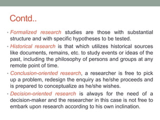 Contd..
• Formalized research studies are those with substantial
structure and with specific hypotheses to be tested.
• Historical research is that which utilizes historical sources
like documents, remains, etc. to study events or ideas of the
past, including the philosophy of persons and groups at any
remote point of time.
• Conclusion-oriented research, a researcher is free to pick
up a problem, redesign the enquiry as he/she proceeds and
is prepared to conceptualize as he/she wishes.
• Decision-oriented research is always for the need of a
decision-maker and the researcher in this case is not free to
embark upon research according to his own inclination.
 