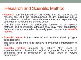 Research and Scientific Method
• Research can be termed as “an inquiry into the nature of, the
reasons for, and the consequences of any particular set of
circumstances, whether these circumstances are experimentally
controlled or recorded just as they occur”.
• On the other hand, the philosophy common to all research
methods and techniques, although they may vary considerably
from one science to another, is usually given the name of scientific
method.
• Scientific method is the pursuit of truth as determined by logical
considerations.
• The ideal of science is to achieve a systematic interrelation of
facts.
• Scientific method attempts to achieve “this ideal by
experimentation, observation, logical arguments from accepted
postulates and a combination of these three in varying
proportions.”
 