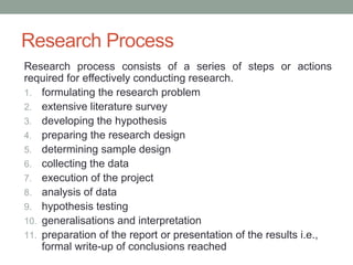 Research Process
Research process consists of a series of steps or actions
required for effectively conducting research.
1. formulating the research problem
2. extensive literature survey
3. developing the hypothesis
4. preparing the research design
5. determining sample design
6. collecting the data
7. execution of the project
8. analysis of data
9. hypothesis testing
10. generalisations and interpretation
11. preparation of the report or presentation of the results i.e.,
formal write-up of conclusions reached
 