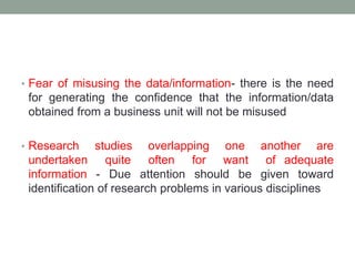 • Fear of misusing the data/information- there is the need
for generating the confidence that the information/data
obtained from a business unit will not be misused
• Research studies overlapping one another are
undertaken quite often for want of adequate
information - Due attention should be given toward
identification of research problems in various disciplines
 