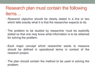 Research plan must contain the following
items…
• Research objective should be clearly stated in a line or two
which tells exactly what it is that the researcher expects to do.
• The problem to be studied by researcher must be explicitly
stated so that one may know what information is to be obtained
for solving the problem.
• Each major concept which researcher wants to measure
should be defined in operational terms in context of the
research project.
• The plan should contain the method to be used in solving the
problem.
 