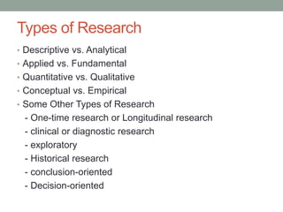 Types of Research
• Descriptive vs. Analytical
• Applied vs. Fundamental
• Quantitative vs. Qualitative
• Conceptual vs. Empirical
• Some Other Types of Research
- One-time research or Longitudinal research
- clinical or diagnostic research
- exploratory
- Historical research
- conclusion-oriented
- Decision-oriented
 