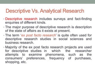 Descriptive Vs. Analytical Research
• Descriptive research includes surveys and fact-finding
enquiries of different kinds.
• The major purpose of descriptive research is description
of the state of affairs as it exists at present.
• The term ‘ex post facto research’ is quite often used for
descriptive research studies in social sciences and
business research.
• Majority of the ex post facto research projects are used
for descriptive studies in which the researcher
attempts to examine phenomena, such as the
consumers’ preferences, frequency of purchases,
shopping, etc.
 