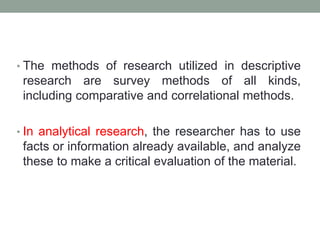 • The methods of research utilized in descriptive
research are survey methods of all kinds,
including comparative and correlational methods.
• In analytical research, the researcher has to use
facts or information already available, and analyze
these to make a critical evaluation of the material.
 