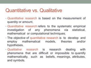 Quantitative vs. Qualitative
• Quantitative research is based on the measurement of
quantity or amount.
• Quantitative research refers to the systematic empirical
investigation of any phenomena via statistical,
mathematical or computational techniques.
• The objective of quantitative research is to develop and
employ mathematical models, theories and/or
hypotheses.
• Qualitative research is research dealing with
phenomena that are difficult or impossible to quantify
mathematically, such as beliefs, meanings, attributes,
and symbols.
 