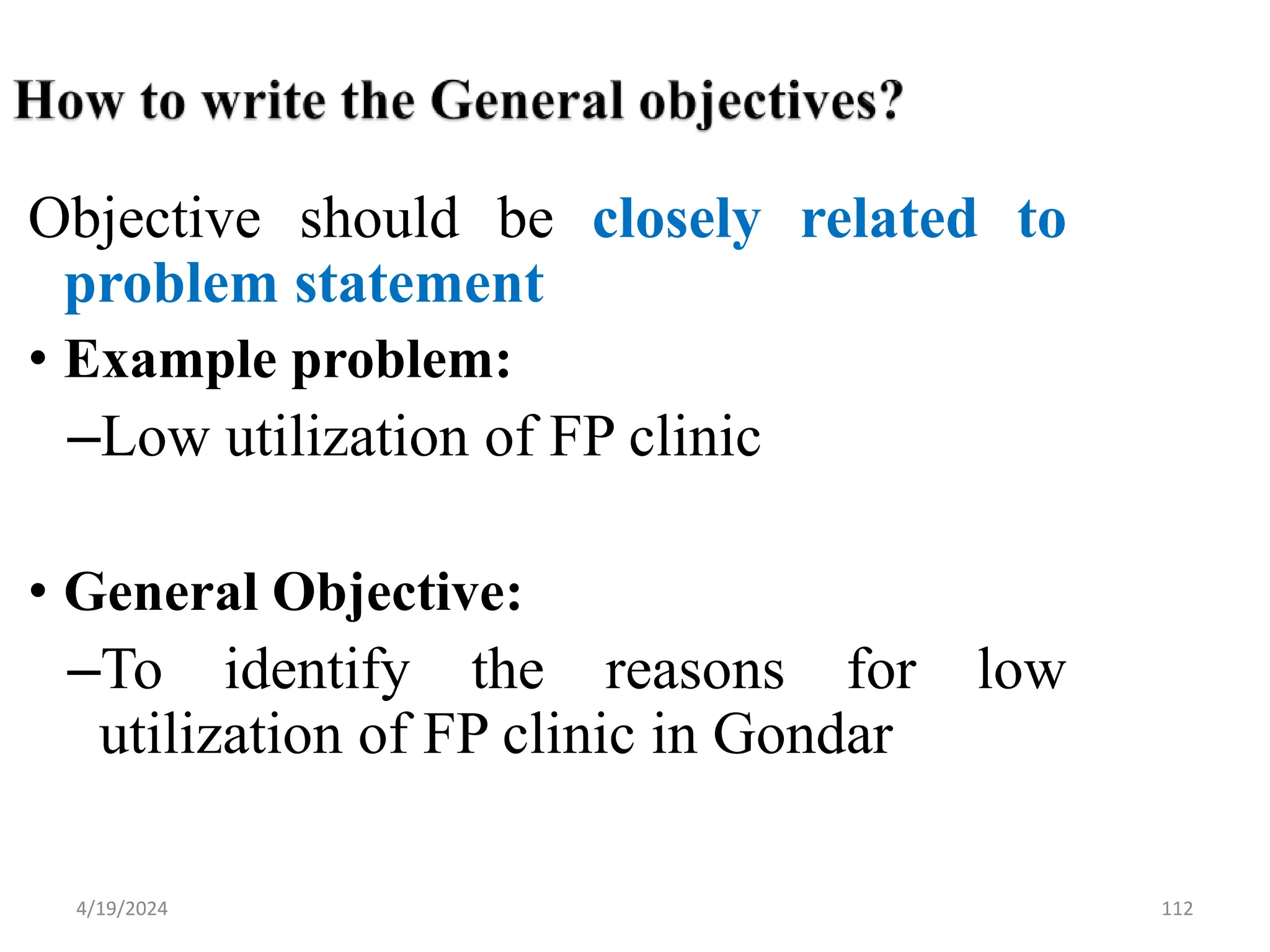 112
Objective should be closely related to
problem statement
• Example problem:
–Low utilization of FP clinic
• General Objective:
–To identify the reasons for low
utilization of FP clinic in Gondar
4/19/2024
 