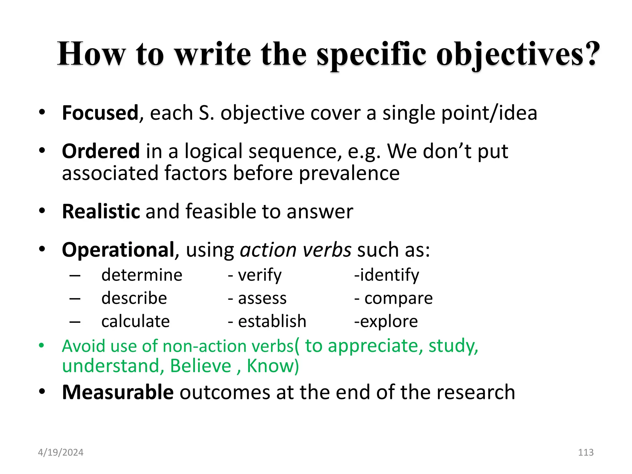 How to write the specific objectives?
• Focused, each S. objective cover a single point/idea
• Ordered in a logical sequence, e.g. We don’t put
associated factors before prevalence
• Realistic and feasible to answer
• Operational, using action verbs such as:
– determine - verify -identify
– describe - assess - compare
– calculate - establish -explore
• Avoid use of non-action verbs( to appreciate, study,
understand, Believe , Know)
• Measurable outcomes at the end of the research
113
4/19/2024
 
