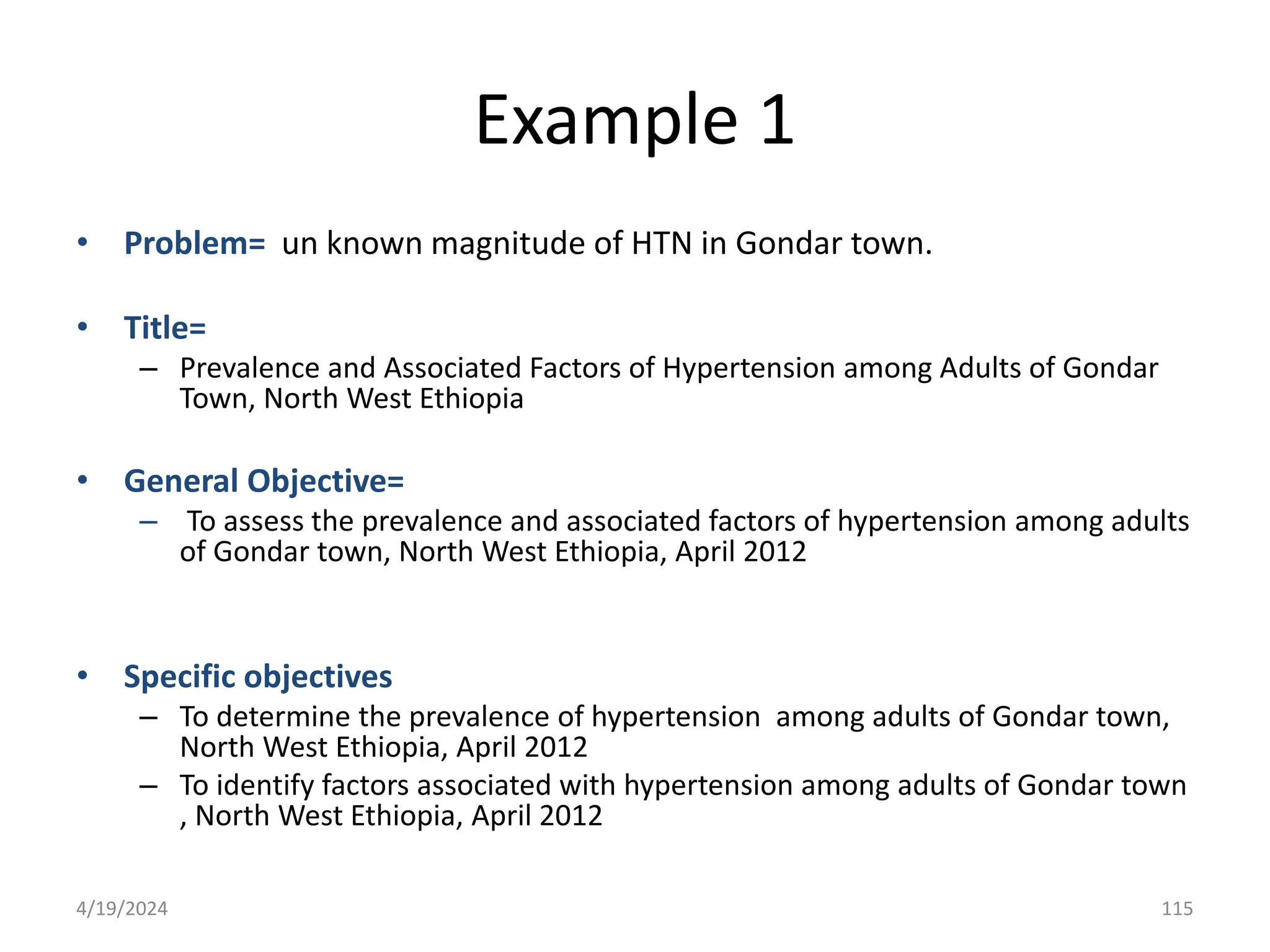 Example 1
• Problem= un known magnitude of HTN in Gondar town.
• Title=
– Prevalence and Associated Factors of Hypertension among Adults of Gondar
Town, North West Ethiopia
• General Objective=
– To assess the prevalence and associated factors of hypertension among adults
of Gondar town, North West Ethiopia, April 2012
• Specific objectives
– To determine the prevalence of hypertension among adults of Gondar town,
North West Ethiopia, April 2012
– To identify factors associated with hypertension among adults of Gondar town
, North West Ethiopia, April 2012
115
4/19/2024
 