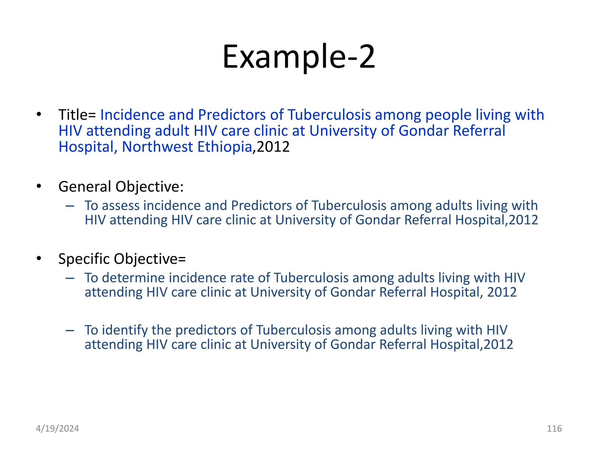 Example-2
• Title= Incidence and Predictors of Tuberculosis among people living with
HIV attending adult HIV care clinic at University of Gondar Referral
Hospital, Northwest Ethiopia,2012
• General Objective:
– To assess incidence and Predictors of Tuberculosis among adults living with
HIV attending HIV care clinic at University of Gondar Referral Hospital,2012
• Specific Objective=
– To determine incidence rate of Tuberculosis among adults living with HIV
attending HIV care clinic at University of Gondar Referral Hospital, 2012
– To identify the predictors of Tuberculosis among adults living with HIV
attending HIV care clinic at University of Gondar Referral Hospital,2012
116
4/19/2024
 