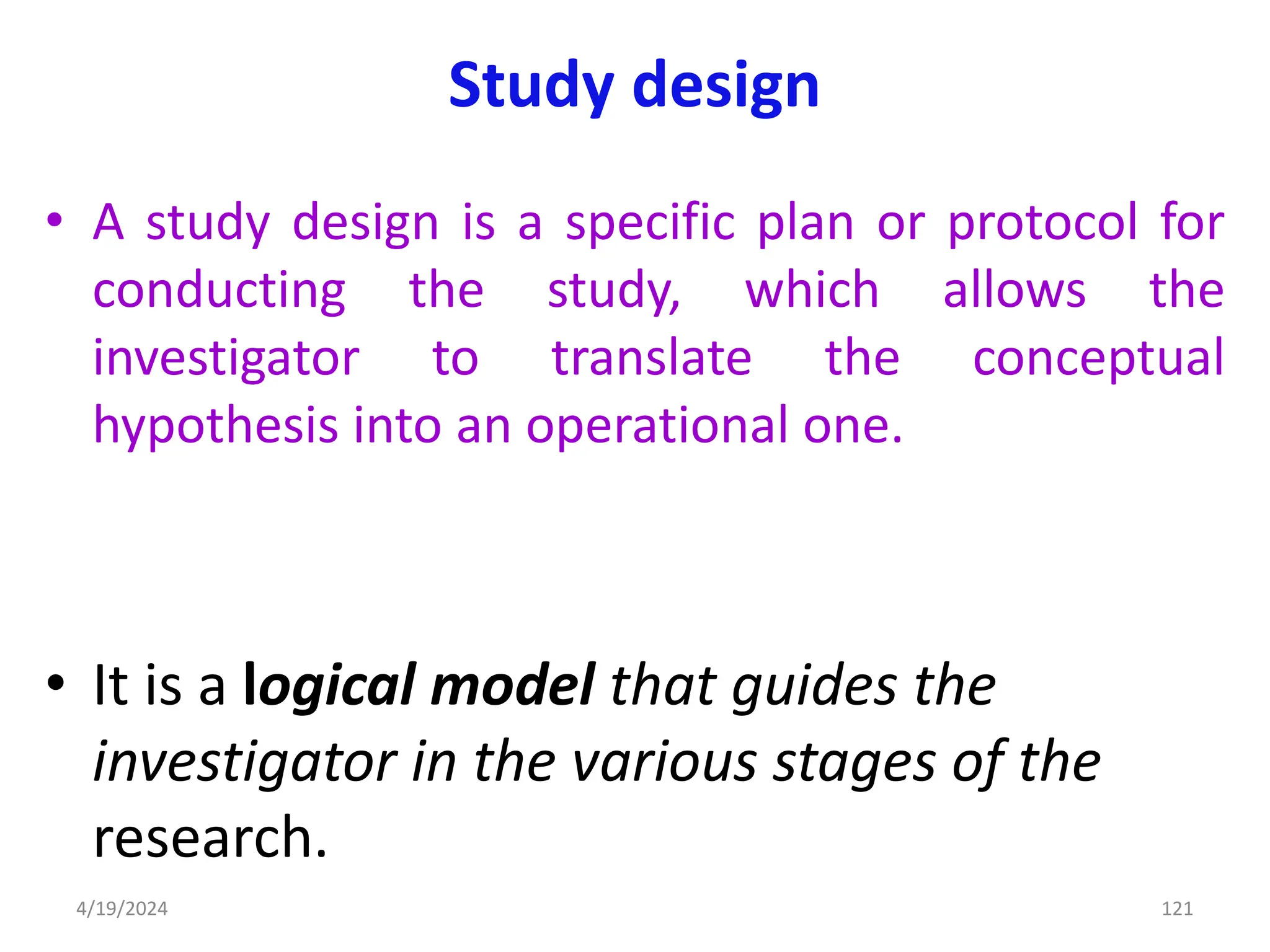 Study design
• A study design is a specific plan or protocol for
conducting the study, which allows the
investigator to translate the conceptual
hypothesis into an operational one.
• It is a logical model that guides the
investigator in the various stages of the
research.
121
4/19/2024
 