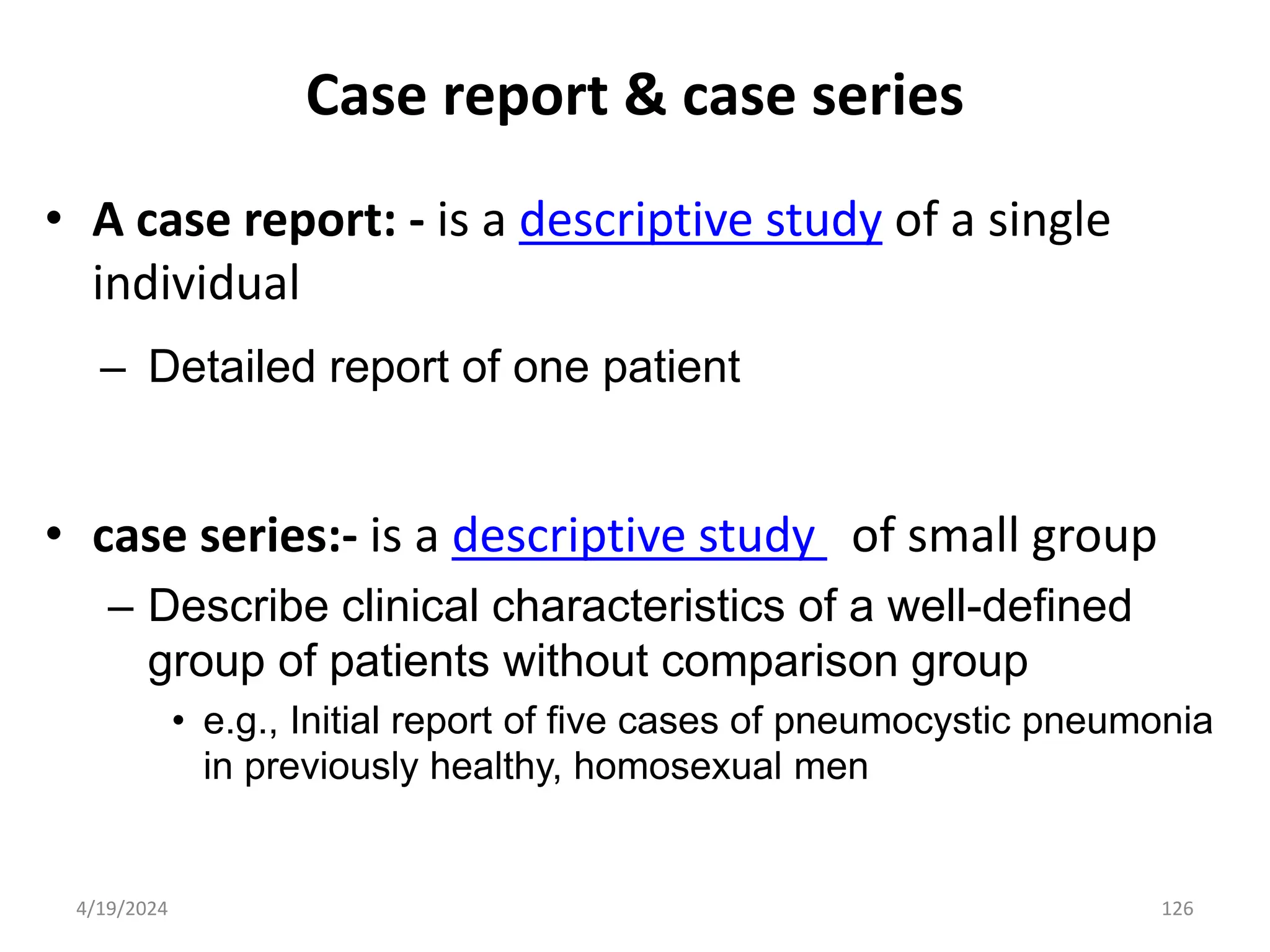 Case report & case series
• A case report: - is a descriptive study of a single
individual
– Detailed report of one patient
• case series:- is a descriptive study of small group
– Describe clinical characteristics of a well-defined
group of patients without comparison group
• e.g., Initial report of five cases of pneumocystic pneumonia
in previously healthy, homosexual men
126
4/19/2024
 