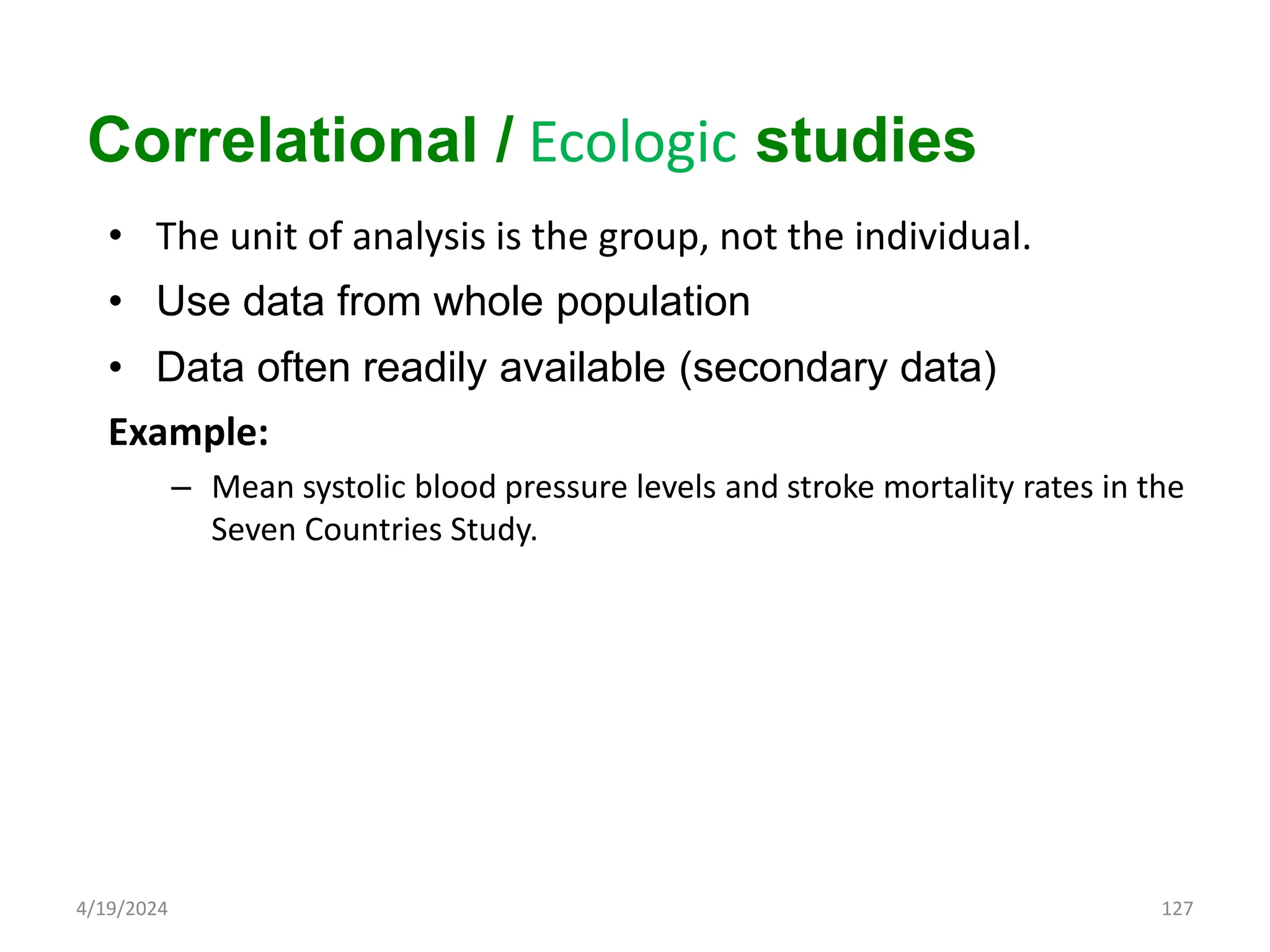 • The unit of analysis is the group, not the individual.
• Use data from whole population
• Data often readily available (secondary data)
Example:
– Mean systolic blood pressure levels and stroke mortality rates in the
Seven Countries Study.
127
Correlational / Ecologic studies
4/19/2024
 