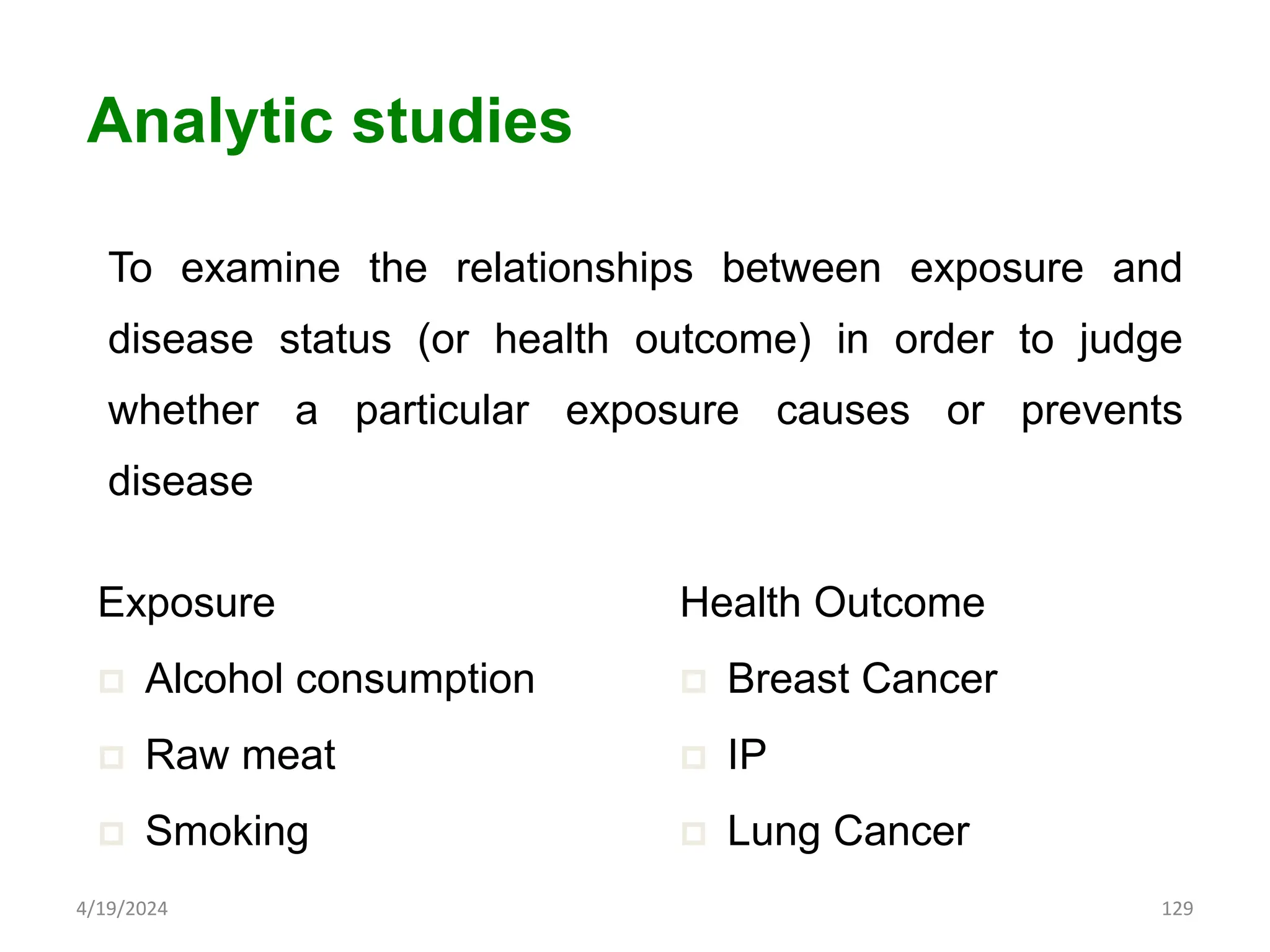 To examine the relationships between exposure and
disease status (or health outcome) in order to judge
whether a particular exposure causes or prevents
disease
129
Analytic studies
Exposure
 Alcohol consumption
 Raw meat
 Smoking
Health Outcome
 Breast Cancer
 IP
 Lung Cancer
4/19/2024
 