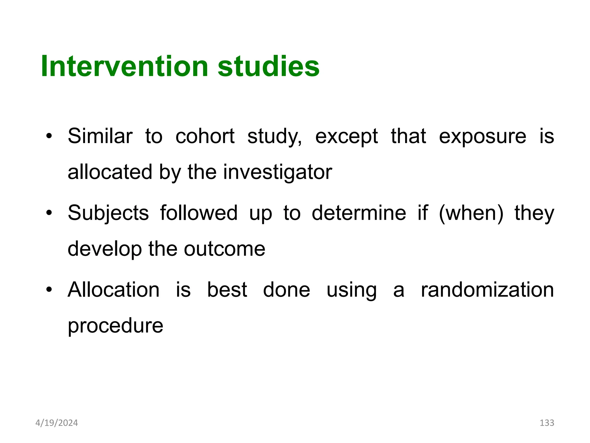 • Similar to cohort study, except that exposure is
allocated by the investigator
• Subjects followed up to determine if (when) they
develop the outcome
• Allocation is best done using a randomization
procedure
133
Intervention studies
4/19/2024
 