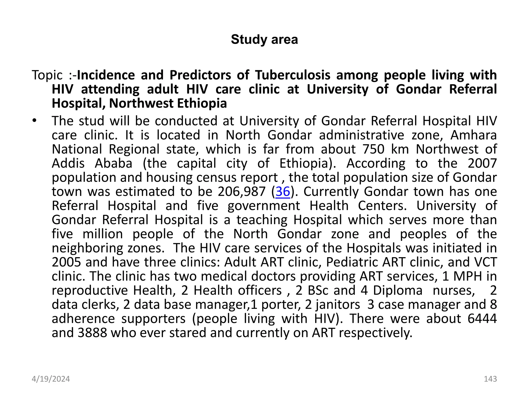 Study area
Topic :-Incidence and Predictors of Tuberculosis among people living with
HIV attending adult HIV care clinic at University of Gondar Referral
Hospital, Northwest Ethiopia
• The stud will be conducted at University of Gondar Referral Hospital HIV
care clinic. It is located in North Gondar administrative zone, Amhara
National Regional state, which is far from about 750 km Northwest of
Addis Ababa (the capital city of Ethiopia). According to the 2007
population and housing census report , the total population size of Gondar
town was estimated to be 206,987 (36). Currently Gondar town has one
Referral Hospital and five government Health Centers. University of
Gondar Referral Hospital is a teaching Hospital which serves more than
five million people of the North Gondar zone and peoples of the
neighboring zones. The HIV care services of the Hospitals was initiated in
2005 and have three clinics: Adult ART clinic, Pediatric ART clinic, and VCT
clinic. The clinic has two medical doctors providing ART services, 1 MPH in
reproductive Health, 2 Health officers , 2 BSc and 4 Diploma nurses, 2
data clerks, 2 data base manager,1 porter, 2 janitors 3 case manager and 8
adherence supporters (people living with HIV). There were about 6444
and 3888 who ever stared and currently on ART respectively.
143
4/19/2024
 