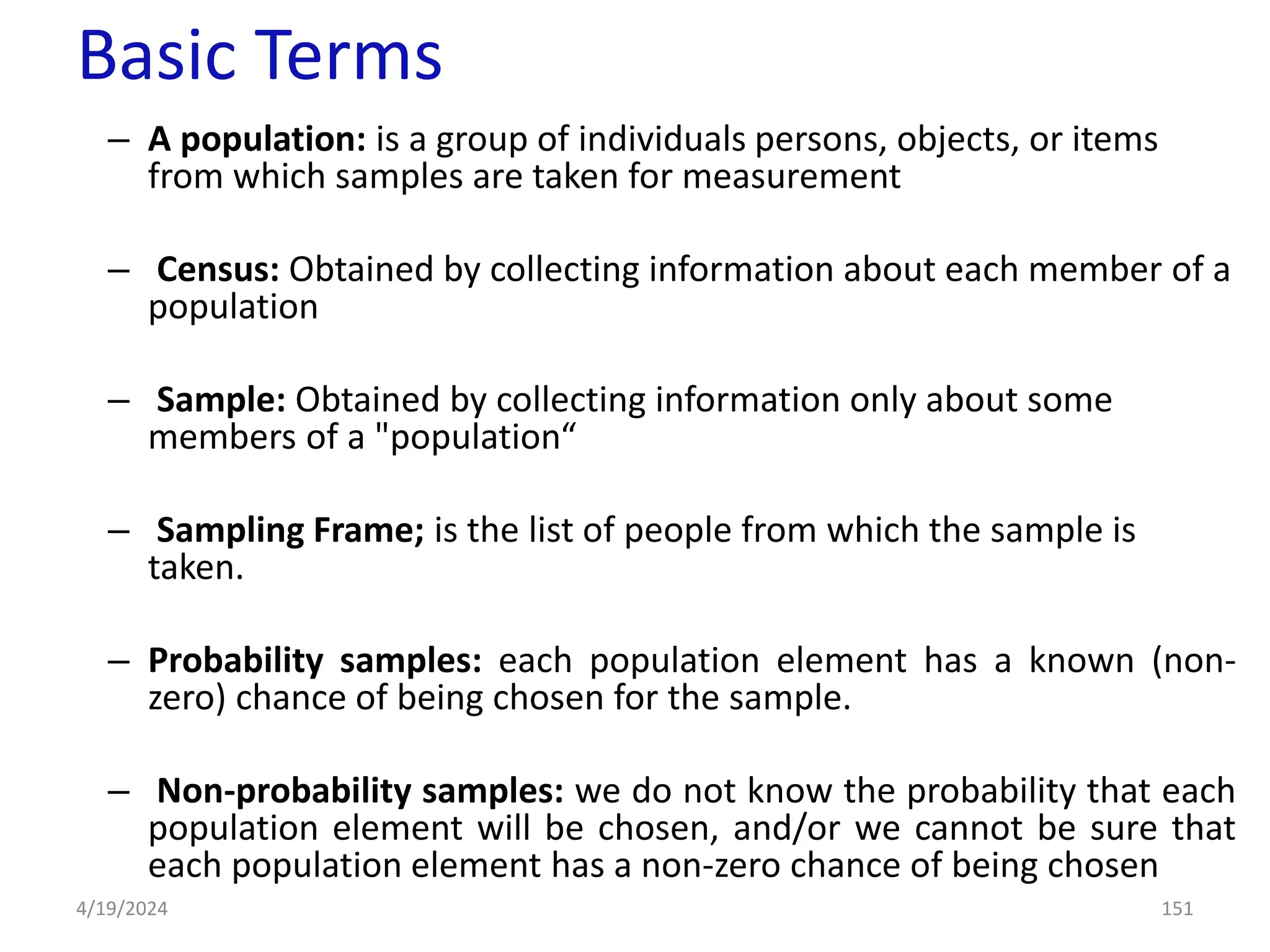 Basic Terms
– A population: is a group of individuals persons, objects, or items
from which samples are taken for measurement
– Census: Obtained by collecting information about each member of a
population
– Sample: Obtained by collecting information only about some
members of a "population“
– Sampling Frame; is the list of people from which the sample is
taken.
– Probability samples: each population element has a known (non-
zero) chance of being chosen for the sample.
– Non-probability samples: we do not know the probability that each
population element will be chosen, and/or we cannot be sure that
each population element has a non-zero chance of being chosen
151
4/19/2024
 