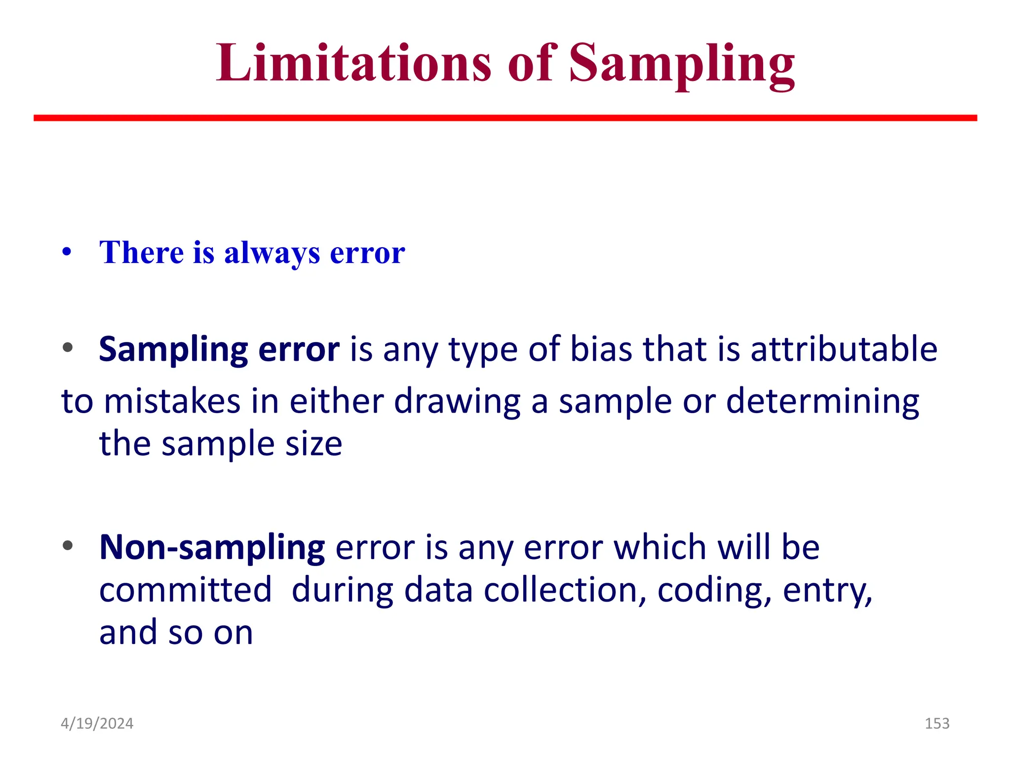 Limitations of Sampling
• There is always error
• Sampling error is any type of bias that is attributable
to mistakes in either drawing a sample or determining
the sample size
• Non-sampling error is any error which will be
committed during data collection, coding, entry,
and so on
153
4/19/2024
 