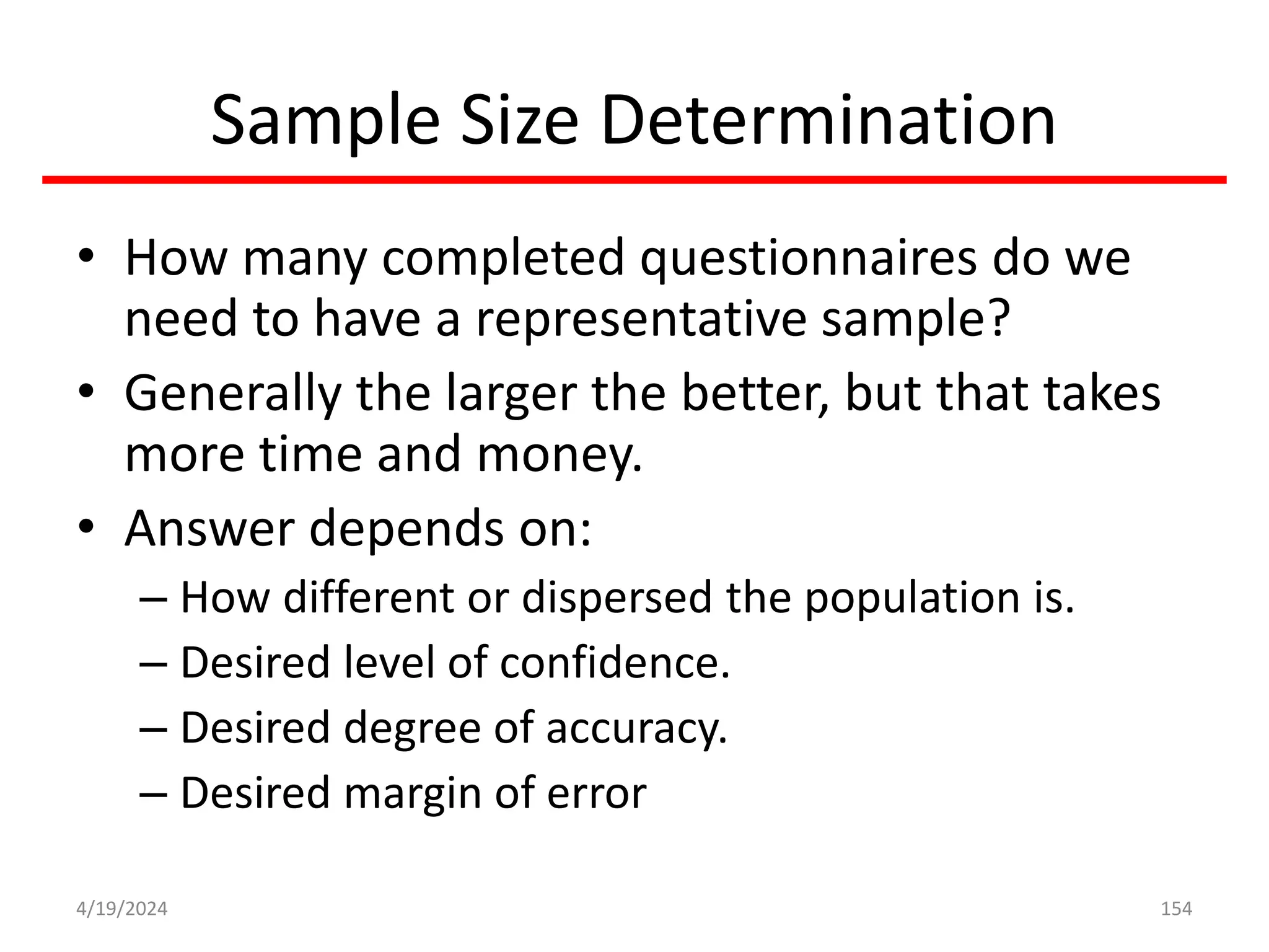Sample Size Determination
• How many completed questionnaires do we
need to have a representative sample?
• Generally the larger the better, but that takes
more time and money.
• Answer depends on:
– How different or dispersed the population is.
– Desired level of confidence.
– Desired degree of accuracy.
– Desired margin of error
154
4/19/2024
 